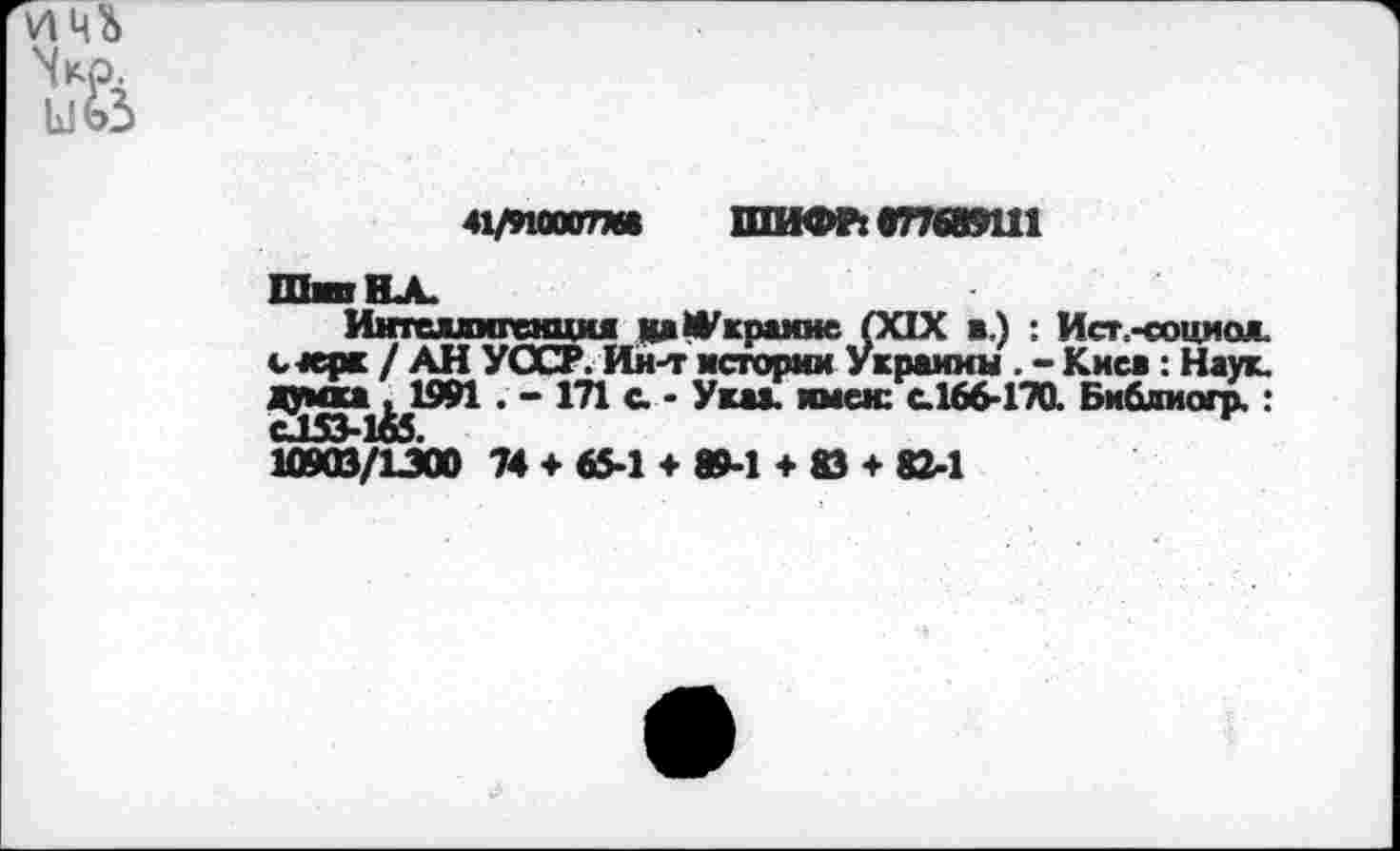 ﻿41/910007МВ ШИФР: 077689111
Шип НА.
Интеллигенция кдфкраине (XIX в.) : Ист.-социож. с+ерк / АН УССР. Ин-т истории Украины . - Киев: Наук. уянка^1991 . - 171 а - Указ, имен: с.166-170. Библиогр.: 10903/1300 74 + 65-1 + 89-1 + 83 + 82-1